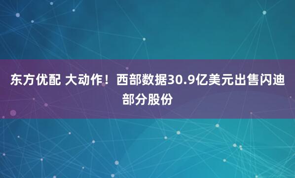 东方优配 大动作！西部数据30.9亿美元出售闪迪部分股份