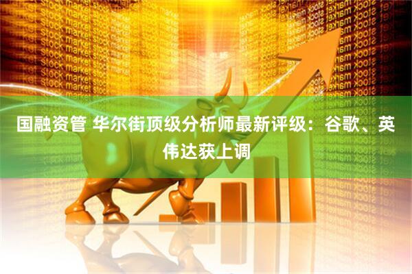 国融资管 华尔街顶级分析师最新评级：谷歌、英伟达获上调