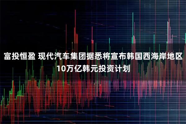 富投恒盈 现代汽车集团据悉将宣布韩国西海岸地区10万亿韩元投资计划
