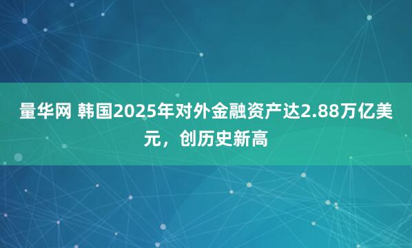 量华网 韩国2025年对外金融资产达2.88万亿美元，创历史新高