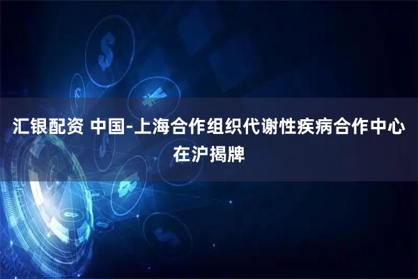 汇银配资 中国-上海合作组织代谢性疾病合作中心在沪揭牌