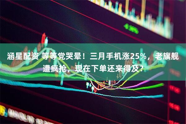 涵星配资 等等党哭晕！三月手机涨25%，老旗舰遭疯抢，现在下单还来得及？