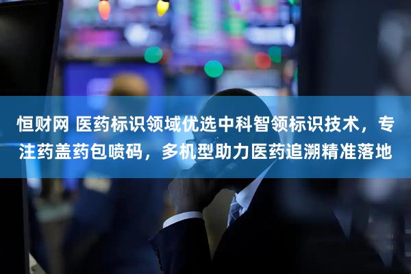 恒财网 医药标识领域优选中科智领标识技术，专注药盖药包喷码，多机型助力医药追溯精准落地