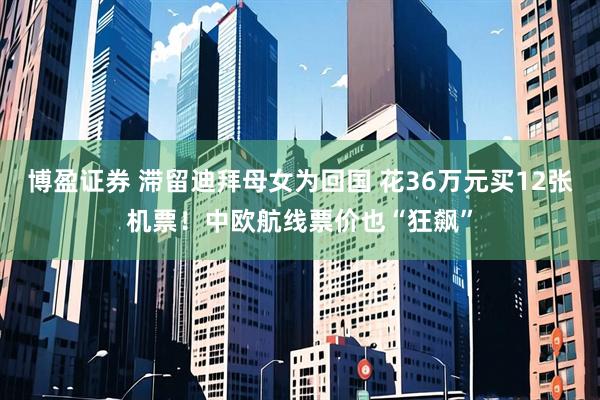 博盈证券 滞留迪拜母女为回国 花36万元买12张机票！中欧航线票价也“狂飙”
