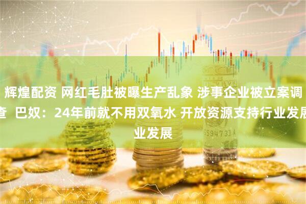 辉煌配资 网红毛肚被曝生产乱象 涉事企业被立案调查  巴奴：24年前就不用双氧水 开放资源支持行业发展