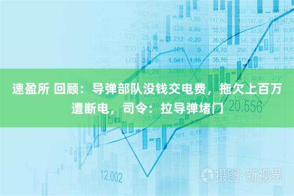 速盈所 回顾：导弹部队没钱交电费，拖欠上百万遭断电，司令：拉导弹堵门