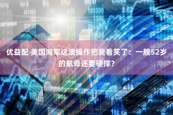 优益配 美国海军这波操作把我看笑了：一艘52岁的航母还要硬撑？
