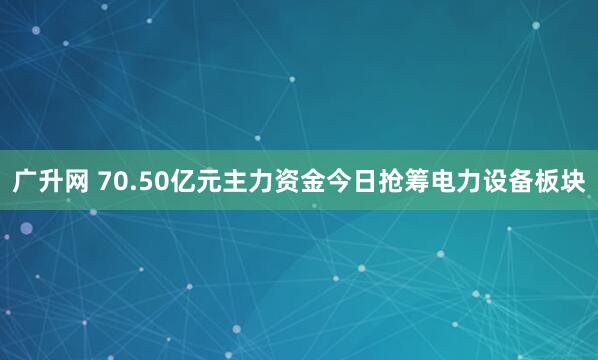 广升网 70.50亿元主力资金今日抢筹电力设备板块