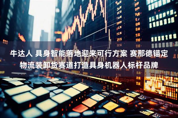 牛达人 具身智能落地迎来可行方案 赛那德锚定物流装卸货赛道打造具身机器人标杆品牌