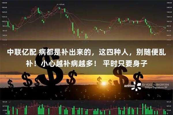 中联亿配 病都是补出来的，这四种人，别随便乱补！小心越补病越多！ 平时只要身子