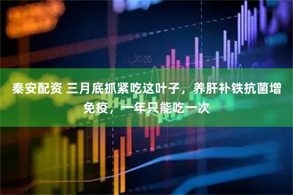秦安配资 三月底抓紧吃这叶子，养肝补铁抗菌增免疫，一年只能吃一次