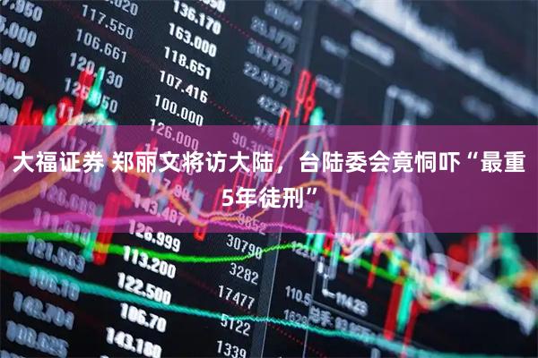 大福证券 郑丽文将访大陆，台陆委会竟恫吓“最重5年徒刑”