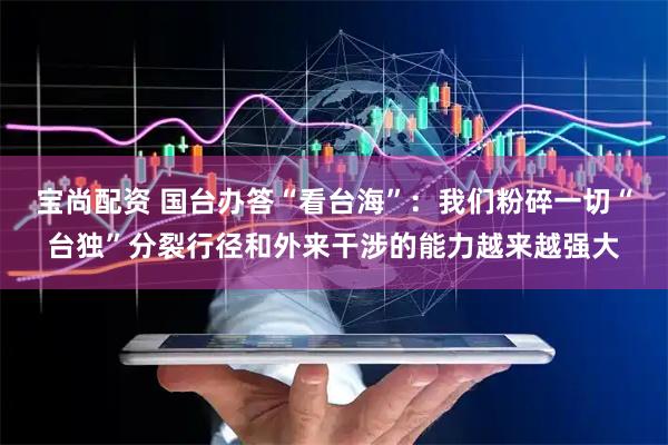 宝尚配资 国台办答“看台海”：我们粉碎一切“台独”分裂行径和外来干涉的能力越来越强大