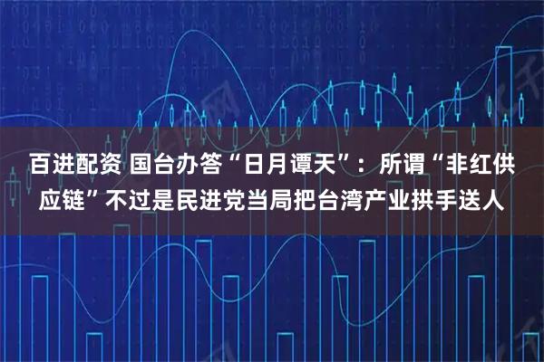 百进配资 国台办答“日月谭天”：所谓“非红供应链”不过是民进党当局把台湾产业拱手送人