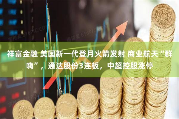 祥富金融 美国新一代登月火箭发射 商业航天“群嗨”，通达股份3连板，中超控股涨停