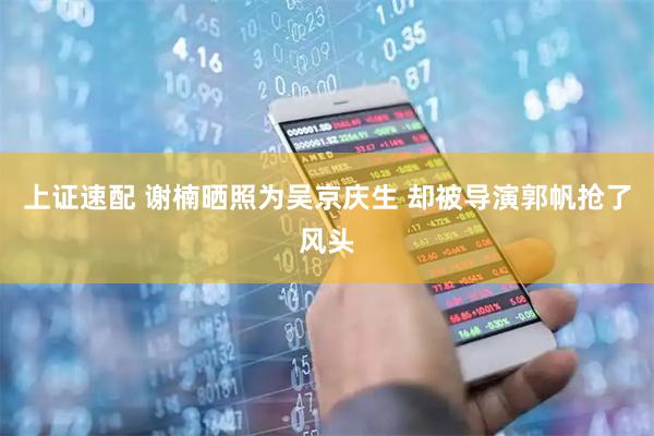 上证速配 谢楠晒照为吴京庆生 却被导演郭帆抢了风头