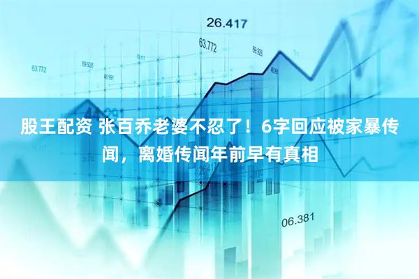 股王配资 张百乔老婆不忍了！6字回应被家暴传闻，离婚传闻年前早有真相