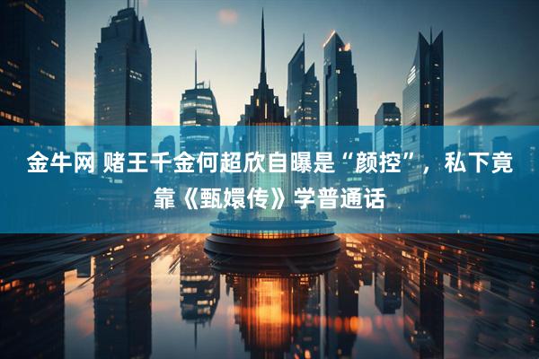 金牛网 赌王千金何超欣自曝是“颜控”,私下竟靠《甄嬛传》学普通话