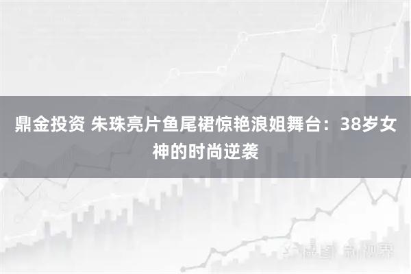 鼎金投资 朱珠亮片鱼尾裙惊艳浪姐舞台：38岁女神的时尚逆袭