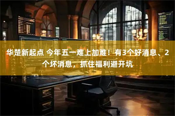 华楚新起点 今年五一难上加难！有3个好消息、2个坏消息，抓住福利避开坑