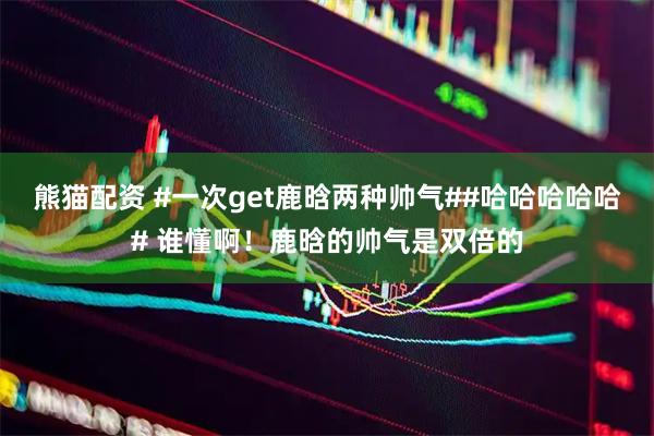 熊猫配资 #一次get鹿晗两种帅气##哈哈哈哈哈# 谁懂啊！鹿晗的帅气是双倍的