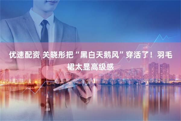 优速配资 关晓彤把“黑白天鹅风”穿活了！羽毛裙太显高级感