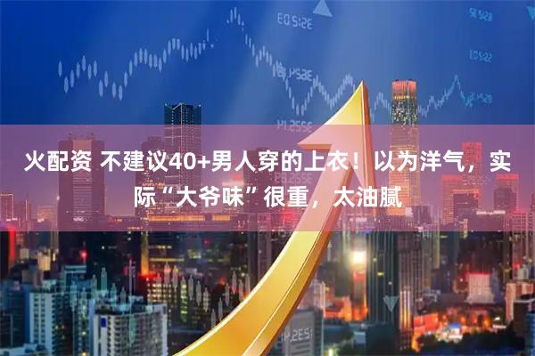 火配资 不建议40+男人穿的上衣！以为洋气，实际“大爷味”很重，太油腻