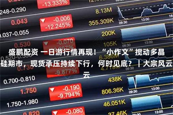 盛鹏配资 一日游行情再现！“小作文”搅动多晶硅期市，现货承压持续下行，何时见底？｜大宗风云