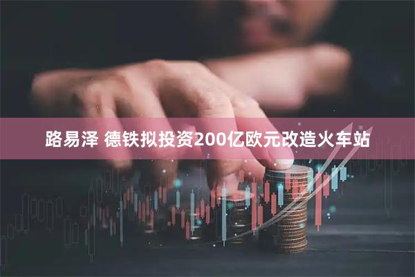 路易泽 德铁拟投资200亿欧元改造火车站