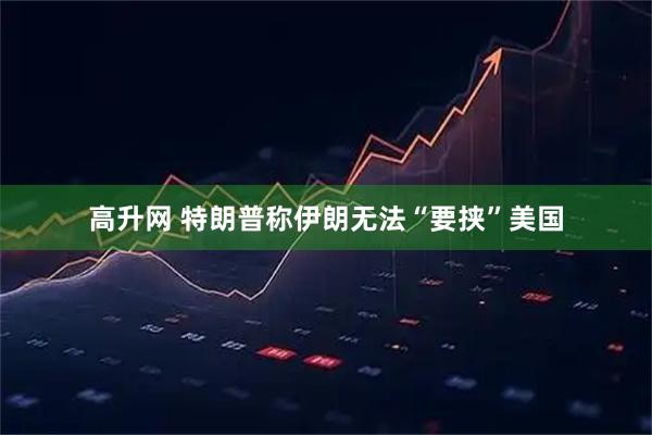 高升网 特朗普称伊朗无法“要挟”美国