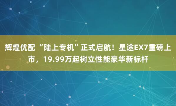 辉煌优配 “陆上专机”正式启航！星途EX7重磅上市，19.99万起树立性能豪华新标杆