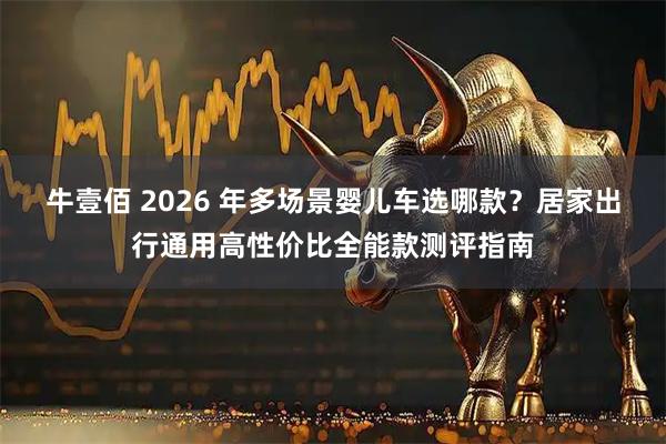牛壹佰 2026 年多场景婴儿车选哪款？居家出行通用高性价比全能款测评指南