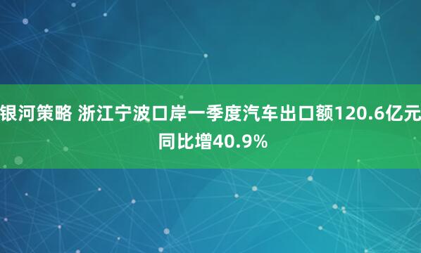 银河策略 浙江宁波口岸一季度汽车出口额120.6亿元 同比增40.9%