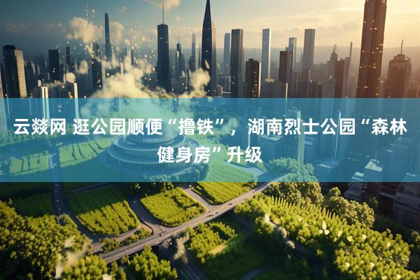 云燚网 逛公园顺便“撸铁”，湖南烈士公园“森林健身房”升级