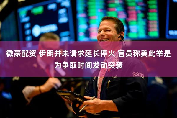 微豪配资 伊朗并未请求延长停火 官员称美此举是为争取时间发动突袭