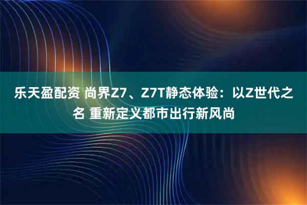 乐天盈配资 尚界Z7、Z7T静态体验：以Z世代之名 重新定义都市出行新风尚