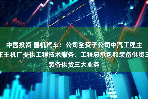 中盛投资 国机汽车：公司全资子公司中汽工程主要为汽车主机厂提供工程技术服务、工程总承包和装备供货三大业务