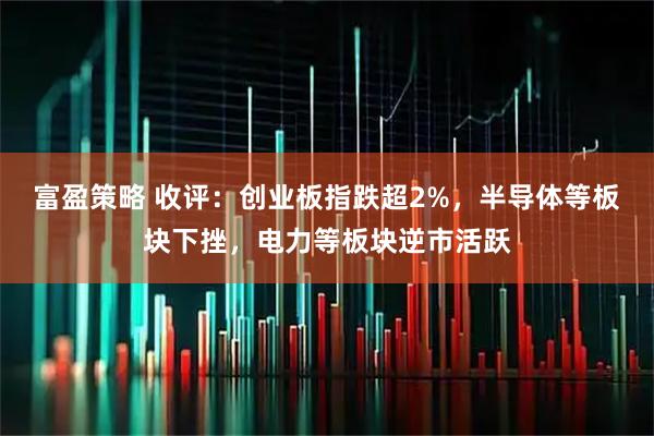 富盈策略 收评：创业板指跌超2%，半导体等板块下挫，电力等板块逆市活跃