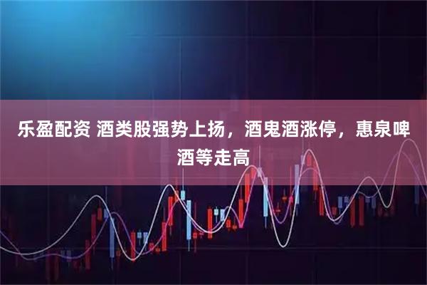 乐盈配资 酒类股强势上扬，酒鬼酒涨停，惠泉啤酒等走高
