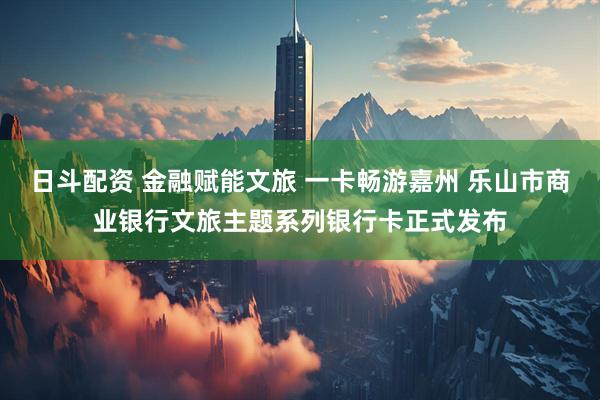 日斗配资 金融赋能文旅 一卡畅游嘉州 乐山市商业银行文旅主题系列银行卡正式发布