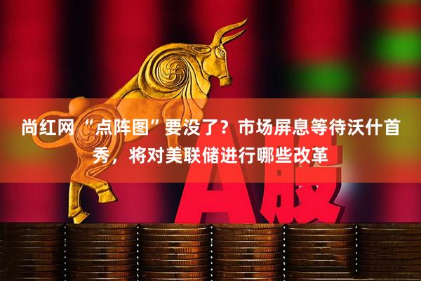 尚红网 “点阵图”要没了？市场屏息等待沃什首秀，将对美联储进行哪些改革
