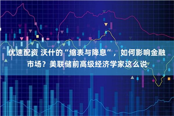 优速配资 沃什的“缩表与降息”，如何影响金融市场？美联储前高级经济学家这么说