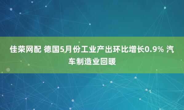 佳荣网配 德国5月份工业产出环比增长0.9% 汽车制造业回暖