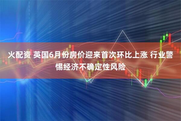 火配资 英国6月份房价迎来首次环比上涨 行业警惕经济不确定性风险