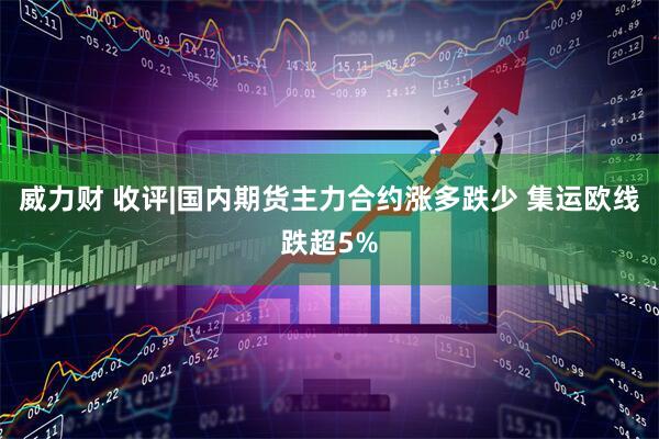 威力财 收评|国内期货主力合约涨多跌少 集运欧线跌超5%