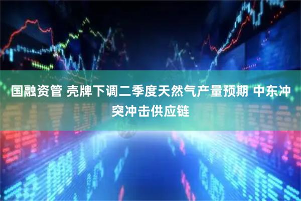 国融资管 壳牌下调二季度天然气产量预期 中东冲突冲击供应链