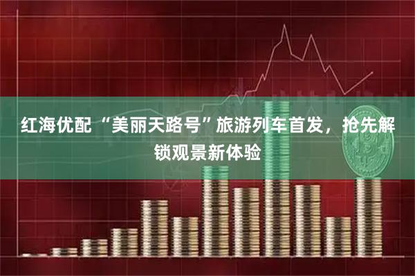 红海优配 “美丽天路号”旅游列车首发，抢先解锁观景新体验