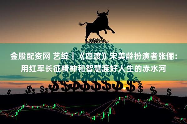 金股配资网 艺绽｜《四渡》宋美龄扮演者张俪：用红军长征精神和智慧渡好人生的赤水河