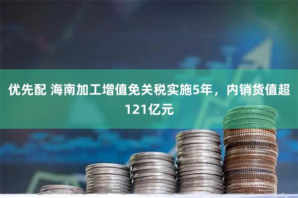 优先配 海南加工增值免关税实施5年,内销货值超121亿元