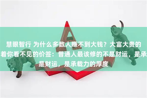 慧眼智行 为什么多数人赚不到大钱?大富大贵的背后,都贴着你看不见的价签:普通人最该修的不是财运,是承载力的厚度